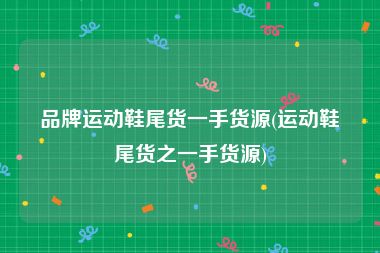 品牌运动鞋尾货一手货源(运动鞋尾货之一手货源)