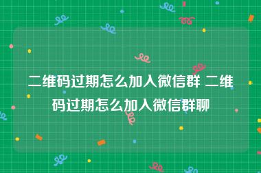 二维码过期怎么加入微信群 二维码过期怎么加入微信群聊