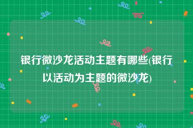 银行微沙龙活动主题有哪些(银行以活动为主题的微沙龙)