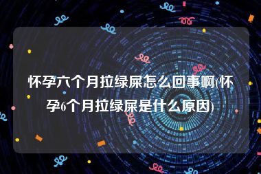 怀孕六个月拉绿屎怎么回事啊(怀孕6个月拉绿屎是什么原因)