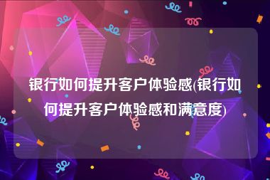 银行如何提升客户体验感(银行如何提升客户体验感和满意度)