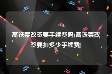 高铁票改签要手续费吗(高铁票改签要扣多少手续费)
