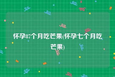 怀孕87个月吃芒果(怀孕七个月吃芒果)