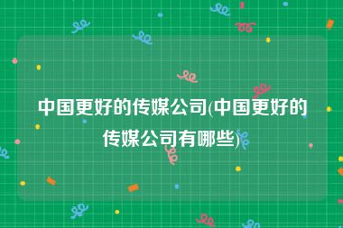 中国更好的传媒公司(中国更好的传媒公司有哪些)