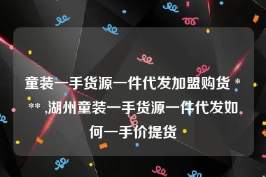 童装一手货源一件代发加盟购货 *** ,湖州童装一手货源一件代发如何一手价提货