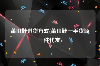 莆田鞋进货方式(莆田鞋一手货源一件代发)