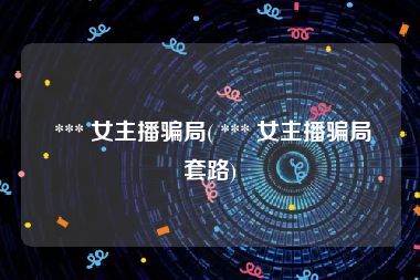  *** 女主播骗局( *** 女主播骗局套路)