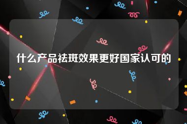 什么产品祛斑效果更好国家认可的