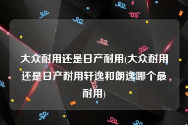 大众耐用还是日产耐用(大众耐用还是日产耐用轩逸和朗逸哪个最耐用)