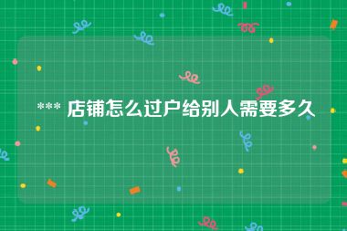  *** 店铺怎么过户给别人需要多久