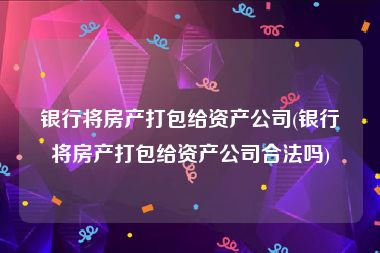 银行将房产打包给资产公司(银行将房产打包给资产公司合法吗)