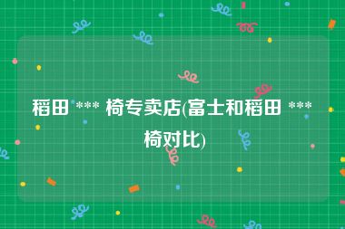 稻田 *** 椅专卖店(富士和稻田 *** 椅对比)