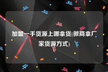 加盟一手货源上哪拿货(微商拿厂家货源方式)