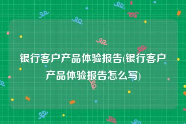 银行客户产品体验报告(银行客户产品体验报告怎么写)