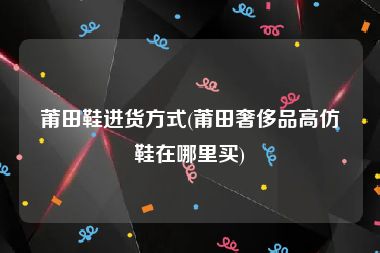 莆田鞋进货方式(莆田奢侈品高仿鞋在哪里买)