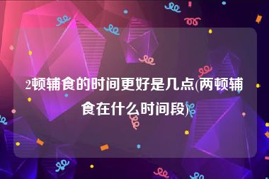 2顿辅食的时间更好是几点(两顿辅食在什么时间段)