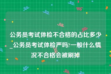 公务员考试体检不合格的占比多少_公务员考试体检严吗?一般什么情况不合格会被刷掉
