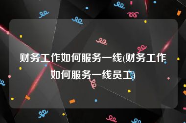财务工作如何服务一线(财务工作如何服务一线员工)