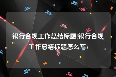 银行合规工作总结标题(银行合规工作总结标题怎么写)