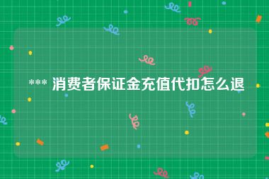  *** 消费者保证金充值代扣怎么退