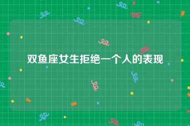 双鱼座女生拒绝一个人的表现