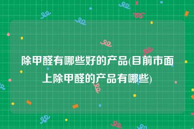 除甲醛有哪些好的产品(目前市面上除甲醛的产品有哪些)