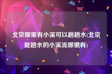 北京哪里有小溪可以趟趟水(北京能趟水的小溪流哪里有)