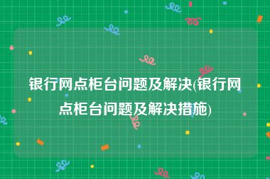银行网点柜台问题及解决(银行网点柜台问题及解决措施)