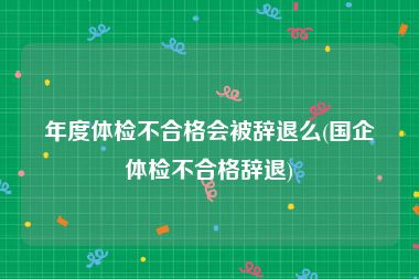 年度体检不合格会被辞退么(国企体检不合格辞退)