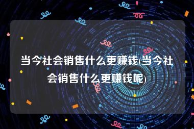 当今社会销售什么更赚钱(当今社会销售什么更赚钱呢)