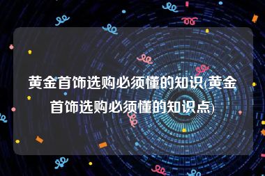 黄金首饰选购必须懂的知识(黄金首饰选购必须懂的知识点)