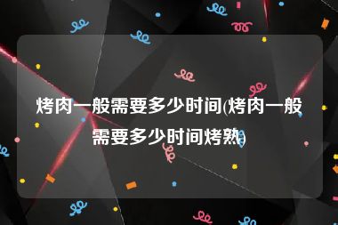 烤肉一般需要多少时间(烤肉一般需要多少时间烤熟)