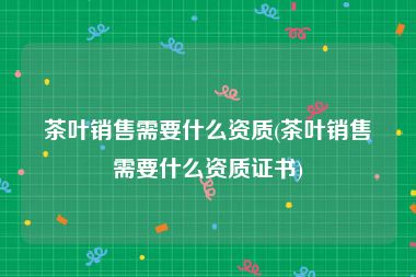 茶叶销售需要什么资质(茶叶销售需要什么资质证书)