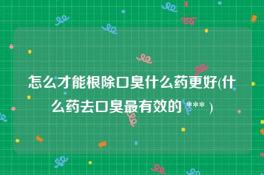 怎么才能根除口臭什么药更好(什么药去口臭最有效的 *** )