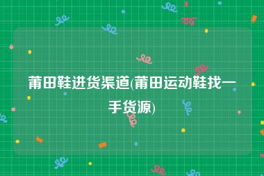 莆田鞋进货渠道(莆田运动鞋找一手货源)