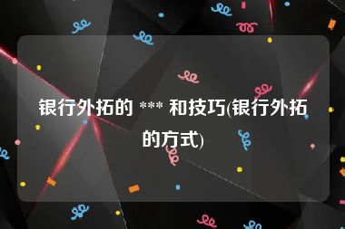 银行外拓的 *** 和技巧(银行外拓的方式)