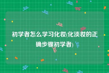 初学者怎么学习化妆(化淡妆的正确步骤初学者)