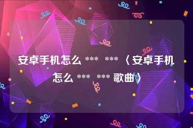安卓手机怎么 ***  *** 〈安卓手机怎么 ***  *** 歌曲〉