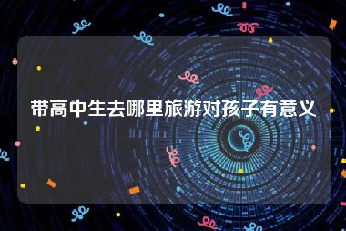 带高中生去哪里旅游对孩子有意义