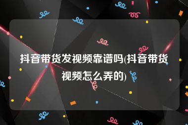 抖音带货发视频靠谱吗(抖音带货视频怎么弄的)
