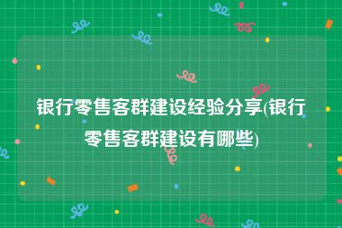 银行零售客群建设经验分享(银行零售客群建设有哪些)