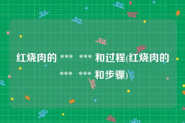红烧肉的 ***  *** 和过程(红烧肉的 ***  *** 和步骤)