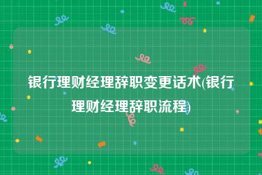 银行理财经理辞职变更话术(银行理财经理辞职流程)