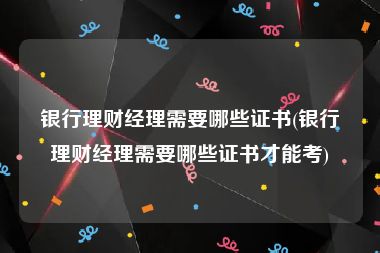 银行理财经理需要哪些证书(银行理财经理需要哪些证书才能考)