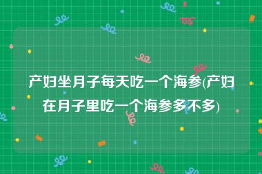 产妇坐月子每天吃一个海参(产妇在月子里吃一个海参多不多)