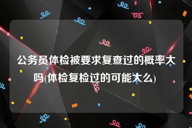 公务员体检被要求复查过的概率大吗(体检复检过的可能大么) 