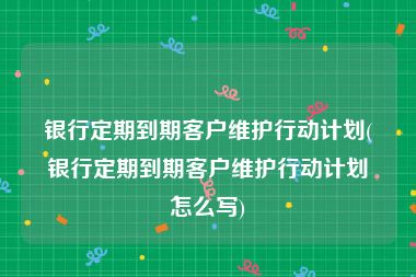 银行定期到期客户维护行动计划(银行定期到期客户维护行动计划怎么写)