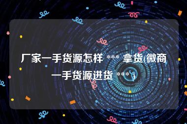 厂家一手货源怎样 *** 拿货(微商一手货源进货 *** )