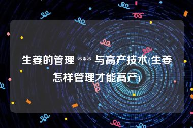 生姜的管理 *** 与高产技术(生姜怎样管理才能高产)