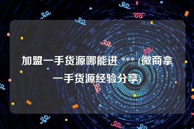 加盟一手货源哪能进 *** (微商拿一手货源经验分享)
